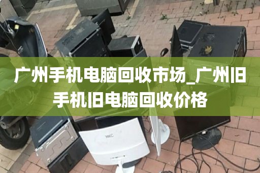 广州手机电脑回收市场_广州旧手机旧电脑回收价格