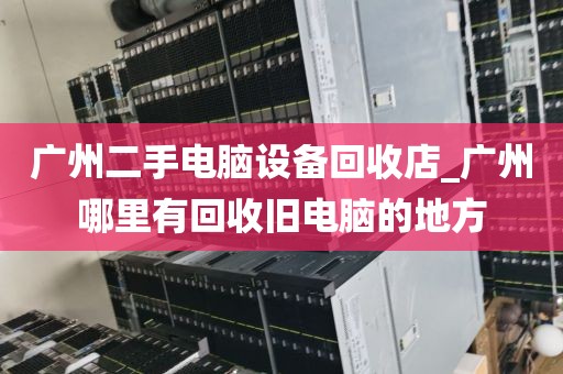 广州二手电脑设备回收店_广州哪里有回收旧电脑的地方