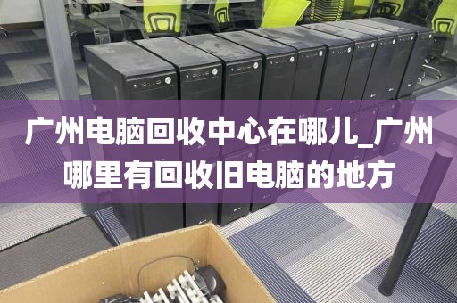 广州电脑回收中心在哪儿_广州哪里有回收旧电脑的地方