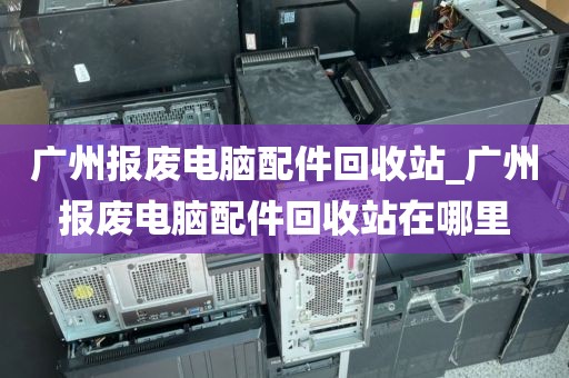 广州报废电脑配件回收站_广州报废电脑配件回收站在哪里