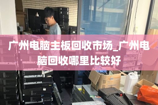 广州电脑主板回收市场_广州电脑回收哪里比较好