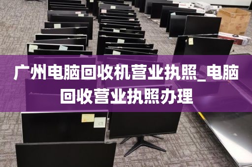 广州电脑回收机营业执照_电脑回收营业执照办理