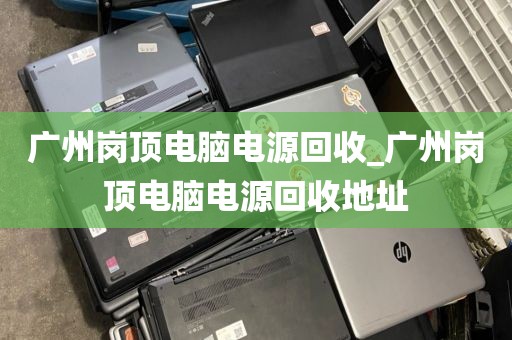 广州岗顶电脑电源回收_广州岗顶电脑电源回收地址