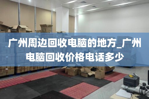 广州周边回收电脑的地方_广州电脑回收价格电话多少