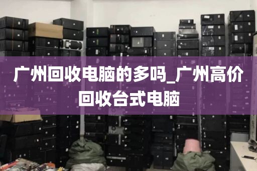 广州回收电脑的多吗_广州高价回收台式电脑