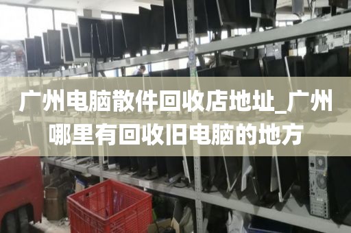 广州电脑散件回收店地址_广州哪里有回收旧电脑的地方