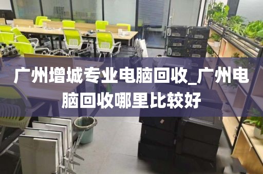 广州增城专业电脑回收_广州电脑回收哪里比较好