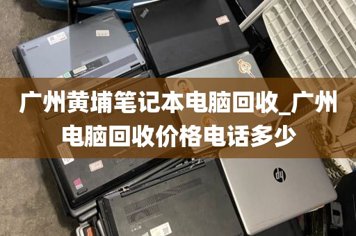 广州黄埔笔记本电脑回收_广州电脑回收价格电话多少