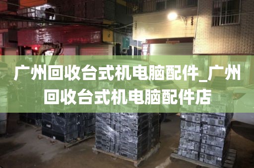 广州回收台式机电脑配件_广州回收台式机电脑配件店