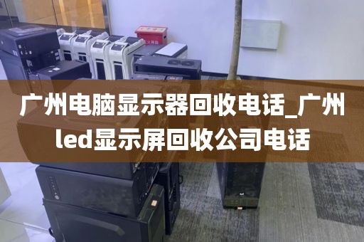 广州电脑显示器回收电话_广州led显示屏回收公司电话