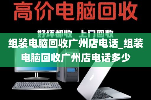 组装电脑回收广州店电话_组装电脑回收广州店电话多少