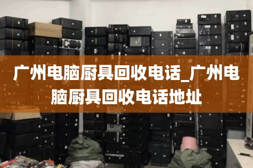 广州电脑厨具回收电话_广州电脑厨具回收电话地址