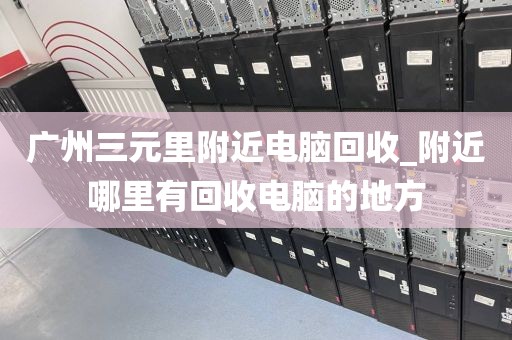 广州三元里附近电脑回收_附近哪里有回收电脑的地方